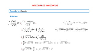 INTEGRALES INMEDIATAS
Ejemplo 14: Calcule
Solución
∫
𝑥2
+13
√𝑥2
+9
𝑑𝑥 ¿∫
(𝑥¿¿2+9)+4
√𝑥
2
+9
𝑑𝑥¿
¿∫
𝑥2
+9
√𝑥2
+9
𝑑𝑥+∫
4 𝑑𝑥
√𝑥2
+9
¿∫√𝑥
2
+9𝑑𝑥+4∫
𝑑𝑥
√𝑥2
+9
¿
1
2
[𝑥 √𝑥
2
+9+9 ln(𝑥 +√𝑥
2
+9)]+4 ln [𝑥 +√𝑥
2
+9]+𝐶
¿
1
2
√ 𝑥2
+9+
17
2
ln [𝑥+√𝑥2
+9 ]+𝐶
 