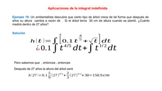 Aplicaciones de la integral indefinida
Solución
Ejemplo 19: Un ambientalista descubre que cierto tipo de árbol crece de tal forma que después de
años su altura cambia a razón de . Si el árbol tenía 30 cm de altura cuando se plantó. ¿Cuánto
medirá dentro de 27 años?
h (27 )=0.1
5
9
(27)
9/ 5
+
2
3
(27)
3 / 2
+30 ≈ 150.9 𝑐𝑚
Después de 27 años la altura del árbol será
Pero sabemos que , entonces , entonces
¿0.1∫𝑡4/5
𝑑𝑡+∫𝑡1/ 2
𝑑𝑡
h (𝑡 )=∫[0.1 𝑡
4
5
+√𝑡 ]𝑑𝑡
 