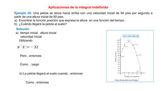 Aplicaciones de la integral indefinida
Ejemplo 20: Una pelota se lanza hacia arriba con una velocidad inicial de 64 pies por segundo a
partir de una altura inicial de 80 pies.
a) Encontrar la función posición que expresa la altura en una función del tiempo .
b) ¿Cuándo llegará la pelota al suelo?
Solución
a) tiempo inicial, altura inicial
velocidad inicial
Utilizando
𝑠′ ′
(𝑡 )=− 32
Pero , entonces
Como , luego
b) La pelota llegará al suelo cuando , entonces
Como , entonces
 
