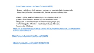 En este capítulo nos dedicaremos a comprender las propiedades básicas de la
integral y nos familiarizaremos con las diversas técnicas de integración.
En este capítulo, se estudiará un importante proceso de cálculo
que está estrechamente relacionado con la diferenciación-
integración. El lector aprenderá nuevos métodos y reglas para
resolver integrales definidas e indefinidas, incluido el teorema
fundamental del cálculo
https://es.khanacademy.org/math/ap-calculus-ab/ab-integration-new/ab-6-7/v/antiderivative
s-and-indefinite-integrals
https://www.youtube.com/watch?v=ezqfYe90b4Q
https://www.youtube.com/watch?v=On9LaPHyvbE
https://www.youtube.com/watch?v=bwUHfnv95BE
 