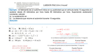 Ejemplo : El fabricante de un automóvil indica en su publicidad que el vehículo tarda 13 segundos en
acelerar desde 25 kilómetros por hora hasta 80 kilómetros por hora. Suponiendo aceleración
constante, calcular
a) La aceleración en .
b) La distancia que recorre el automóvil durante 13 segundos.
Solución
𝐿𝐴𝑅𝑆𝑂𝑁 𝑃𝐴𝐺258 4.19𝑛𝑎𝑒𝑑
 