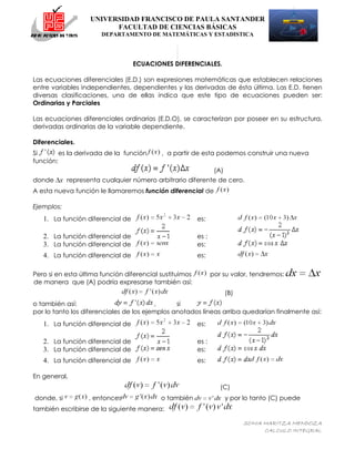 UNIVERSIDAD FRANCISCO DE PAULA SANTANDER
                         FACULTAD DE CIENCIAS BÁSICAS
                       DEPARTAMENTO DE MATEMÁTICAS Y ESTADISTICA




                                  ECUACIONES DIFERENCIALES.

Las ecuaciones diferenciales (E.D.) son expresiones matemáticas que establecen relaciones
entre variables independientes, dependientes y las derivadas de ésta última. Las E.D. tienen
diversas clasificaciones, una de ellas indica que este tipo de ecuaciones pueden ser:
Ordinarias y Parciales

Las ecuaciones diferenciales ordinarias (E.D.O), se caracterizan por poseer en su estructura,
derivadas ordinarias de la variable dependiente.

Diferenciales.
Si       es la derivada de la función      , a partir de esta podemos construir una nueva
función:
                                                                 (A)
donde       representa cualquier número arbitrario diferente de cero.
A esta nueva función le llamaremos función diferencial de

Ejemplos:
   1. La función diferencial de                          es:

   2. La función diferencial de                          es :
   3. La función diferencial de                          es:
   4. La función diferencial de                          es:

Pero si en esta última función diferencial sustituimos          por su valor, tendremos:
de manera que (A) podría expresarse también así:
                                                                       (B)
o también así:                           ,      si
por lo tanto los diferenciales de los ejemplos anotados líneas arriba quedarían finalmente así:
   1. La función diferencial de                          es:

   2. La función diferencial de                          es :
   3. La función diferencial de                          es:
   4. La función diferencial de                          es:

En general,
                                                                   (C)
donde, si          , entonces              o también                   y por lo tanto (C) puede
también escribirse de la siguiente manera:

                                                                             SONIA MARITZA MENDOZA
                                                                                   CALCULO INTEGRAL
 
