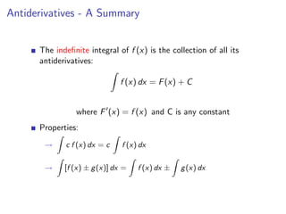 Antiderivatives - A Summary


      The indeﬁnite integral of f (x) is the collection of all its
      antiderivatives:

                               f (x) dx = F (x) + C


                 where F (x) = f (x) and C is any constant
      Properties:
       →     c f (x) dx = c    f (x) dx

       →     [f (x) ± g (x)] dx =   f (x) dx ±   g (x) dx
 