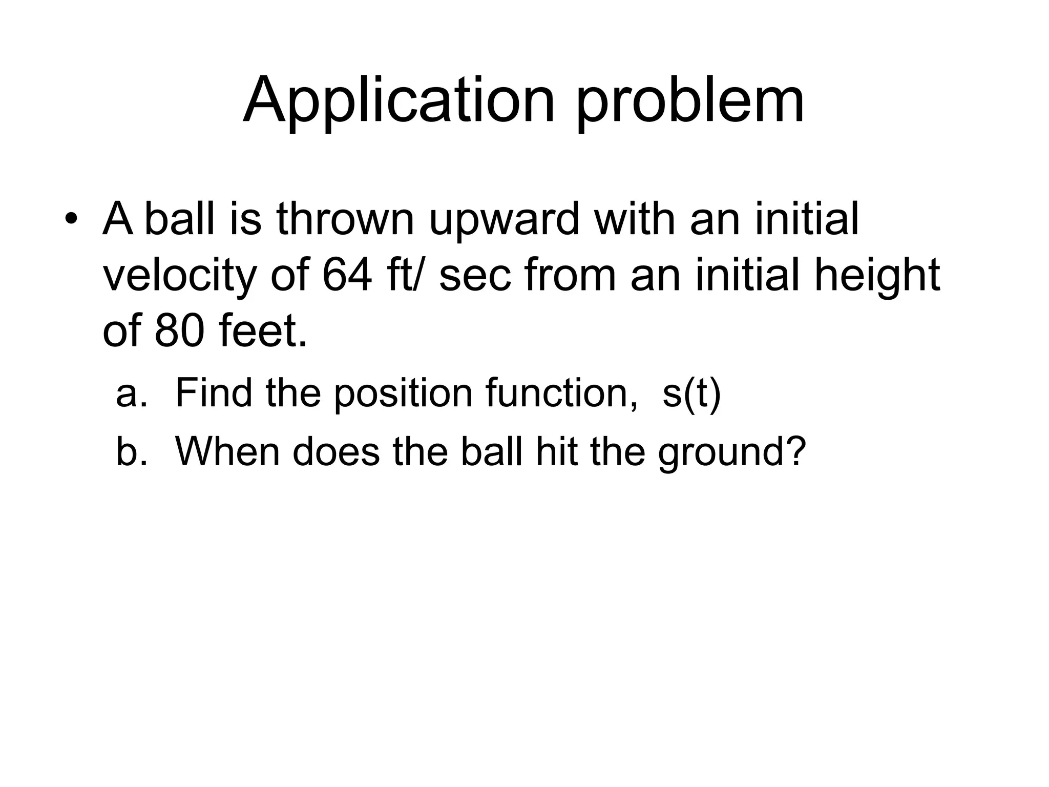 Application problem
• A ball is thrown upward with an initial
velocity of 64 ft/ sec from an initial height
of 80 feet.
a. Find the position function, s(t)
b. When does the ball hit the ground?

 
