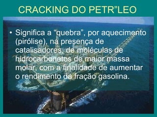 CRACKING DO PETRÓLEO Significa a “quebra”, por aquecimento (pirólise), na presença de catalisadores, de moléculas de hidrocarbonetos de maior massa molar, com a finalidade de aumentar o rendimento da fração gasolina. 