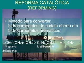 REFORMA CATALÍTICA ( REFORMING ) Método para converter hidrocarbonetos de cadeia aberta em hidrocarbonetos aromáticos. CH 3 -(CH 2 ) 5 -CH 3   C 6 H 5 -CH 3   +  4H 2 Heptano  Metilbenzeno  Hidrogênio   