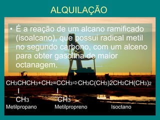 ALQUILAÇÃO É a reação de um alcano ramificado (isoalcano), que possui radical metil no segundo carbono, com um alceno para obter gasolina de maior octanagem. CH 3 CHCH 3 +CH 2 =CCH 3  CH 3 C(CH 3 )2CH 2 CH(CH 3 ) 2   l  l CH 3  CH 3   Metilpropano  Metilpropreno  Isoctano 