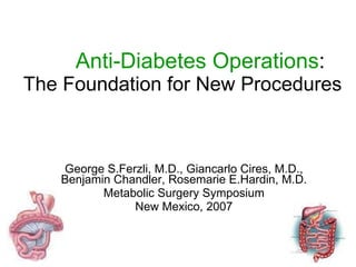 Anti-Diabetes Operations : The Foundation for New Procedures George S.Ferzli, M.D., Giancarlo Cires, M.D., Benjamin Chandler, Rosemarie E.Hardin, M.D. Metabolic Surgery Symposium New Mexico, 2007 