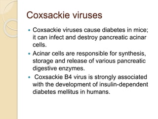 Coxsackie viruses
 Coxsackie viruses cause diabetes in mice;
it can infect and destroy pancreatic acinar
cells.
 Acinar cells are responsible for synthesis,
storage and release of various pancreatic
digestive enzymes.
 Coxsackie B4 virus is strongly associated
with the development of insulin-dependent
diabetes mellitus in humans.
 