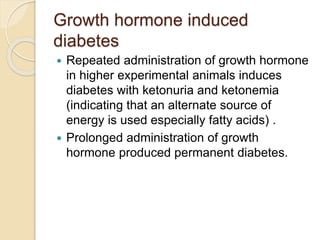Growth hormone induced
diabetes
 Repeated administration of growth hormone
in higher experimental animals induces
diabetes with ketonuria and ketonemia
(indicating that an alternate source of
energy is used especially fatty acids) .
 Prolonged administration of growth
hormone produced permanent diabetes.
 