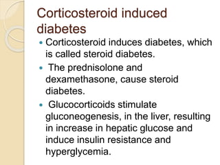 Corticosteroid induced
diabetes
 Corticosteroid induces diabetes, which
is called steroid diabetes.
 The prednisolone and
dexamethasone, cause steroid
diabetes.
 Glucocorticoids stimulate
gluconeogenesis, in the liver, resulting
in increase in hepatic glucose and
induce insulin resistance and
hyperglycemia.
 