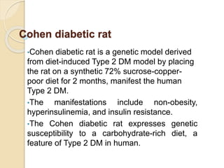 Cohen diabetic rat
•Cohen diabetic rat is a genetic model derived
from diet-induced Type 2 DM model by placing
the rat on a synthetic 72% sucrose-copper-
poor diet for 2 months, manifest the human
Type 2 DM.
•The manifestations include non-obesity,
hyperinsulinemia, and insulin resistance.
•The Cohen diabetic rat expresses genetic
susceptibility to a carbohydrate-rich diet, a
feature of Type 2 DM in human.
 