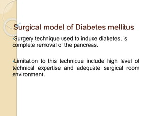 Surgical model of Diabetes mellitus
•Surgery technique used to induce diabetes, is
complete removal of the pancreas.
•Limitation to this technique include high level of
technical expertise and adequate surgical room
environment.
 