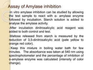 Assay of Amylase inhibition
•In vitro amylase inhibition can be studied by allowing
the test sample to react with α- amylase enzyme
followed by incubation. Starch solution is added to
analyse the amylase activity.
•After incubation dinitrosalicylic acid reagent was
added to both control and test.
•Maltose released from starch is measured by the
reduction of 3,5-dinitrosalicylic acid (pale yellow to
orange red color).
• Keep this mixture in boiling water bath for few
minutes. The absorbance was taken at 540 nm using
spectrophotometer and the percentage of inhibition of
α-amylase enzyme was calculated (intensity of color
change).
 
