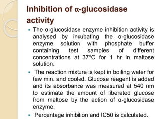 Inhibition of α-glucosidase
activity
 The α-glucosidase enzyme inhibition activity is
analysed by incubating the α-glucosidase
enzyme solution with phosphate buffer
containing test samples of different
concentrations at 37°C for 1 hr in maltose
solution.
 The reaction mixture is kept in boiling water for
few min. and cooled. Glucose reagent is added
and its absorbance was measured at 540 nm
to estimate the amount of liberated glucose
from maltose by the action of α-glucosidase
enzyme.
 Percentage inhibition and IC50 is calculated.
 
