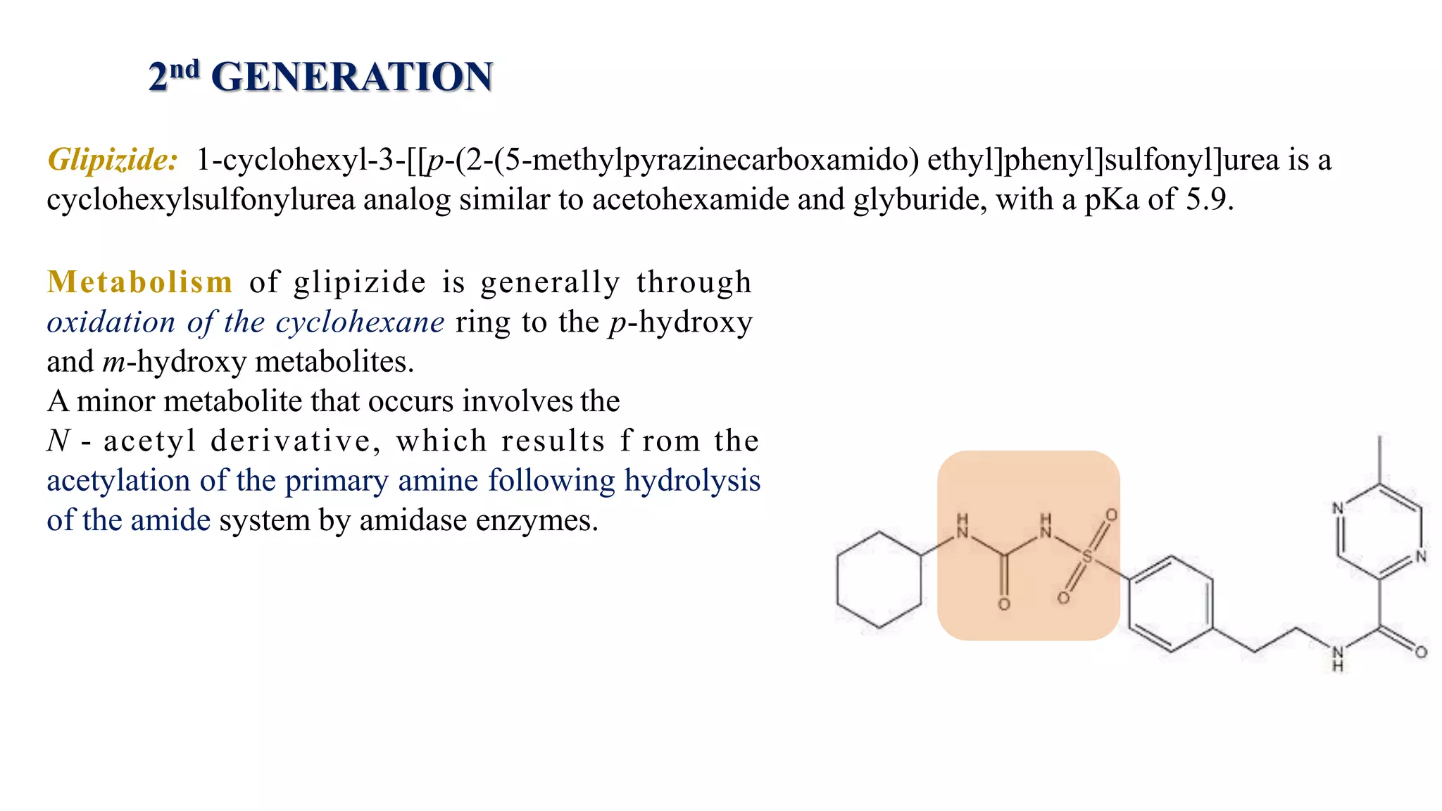 Glipizide: 1-cyclohexyl-3-[[p-(2-(5-methylpyrazinecarboxamido) ethyl]phenyl]sulfonyl]urea is a
cyclohexylsulfonylurea analog similar to acetohexamide and glyburide, with a pKa of 5.9.
Metabolism of glipizide is generally through
oxidation of the cyclohexane ring to the p-hydroxy
and m-hydroxy metabolites.
A minor metabolite that occurs involves the
N - acetyl derivative, which results f rom the
acetylation of the primary amine following hydrolysis
of the amide system by amidase enzymes.
2nd GENERATION
 