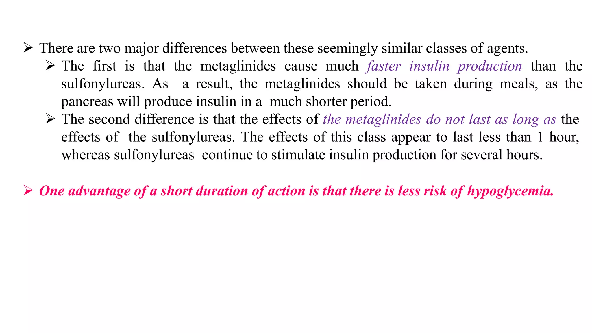 ➢ There are two major differences between these seemingly similar classes of agents.
➢ The first is that the metaglinides cause much faster insulin production than the
sulfonylureas. As a result, the metaglinides should be taken during meals, as the
pancreas will produce insulin in a much shorter period.
➢ The second difference is that the effects of the metaglinides do not last as long as the
effects of the sulfonylureas. The effects of this class appear to last less than 1 hour,
whereas sulfonylureas continue to stimulate insulin production for several hours.
➢ One advantage of a short duration of action is that there is less risk of hypoglycemia.
 