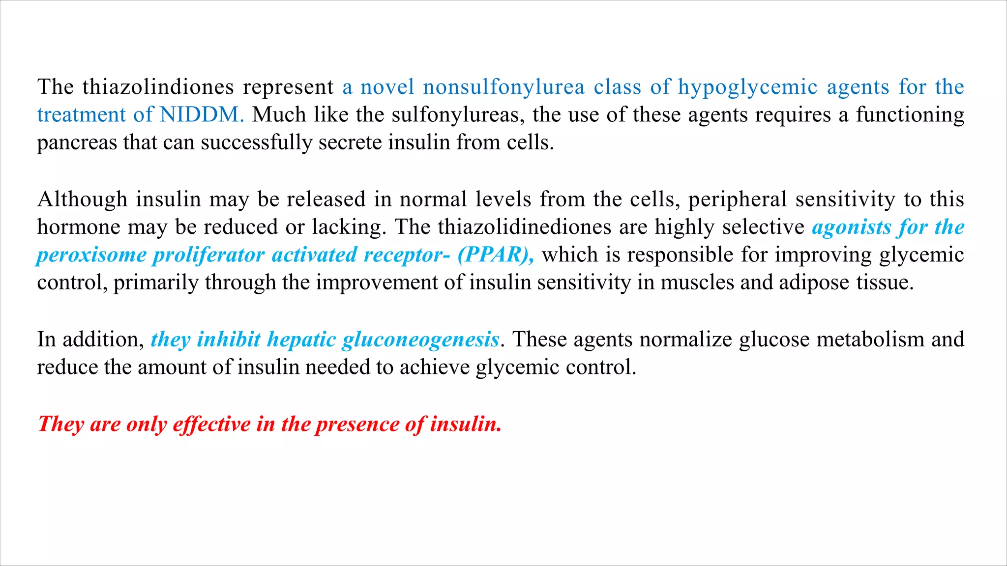 The thiazolindiones represent a novel nonsulfonylurea class of hypoglycemic agents for the
treatment of NIDDM. Much like the sulfonylureas, the use of these agents requires a functioning
pancreas that can successfully secrete insulin from cells.
Although insulin may be released in normal levels from the cells, peripheral sensitivity to this
hormone may be reduced or lacking. The thiazolidinediones are highly selective agonists for the
peroxisome proliferator activated receptor- (PPAR), which is responsible for improving glycemic
control, primarily through the improvement of insulin sensitivity in muscles and adipose tissue.
In addition, they inhibit hepatic gluconeogenesis. These agents normalize glucose metabolism and
reduce the amount of insulin needed to achieve glycemic control.
They are only effective in the presence of insulin.
 