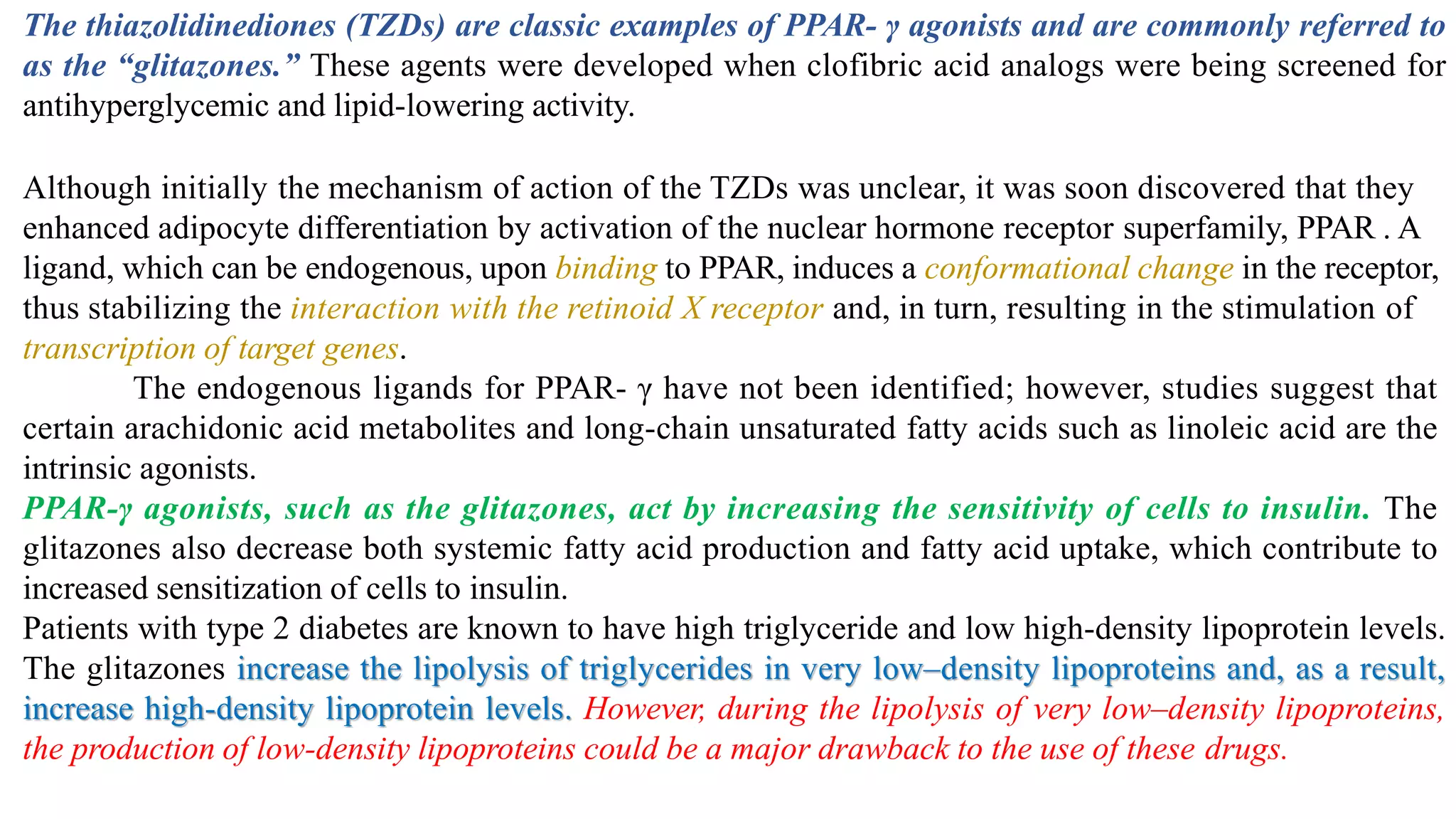 The thiazolidinediones (TZDs) are classic examples of PPAR- γ agonists and are commonly referred to
as the “glitazones.” These agents were developed when clofibric acid analogs were being screened for
antihyperglycemic and lipid-lowering activity.
Although initially the mechanism of action of the TZDs was unclear, it was soon discovered that they
enhanced adipocyte differentiation by activation of the nuclear hormone receptor superfamily, PPAR . A
ligand, which can be endogenous, upon binding to PPAR, induces a conformational change in the receptor,
thus stabilizing the interaction with the retinoid X receptor and, in turn, resulting in the stimulation of
transcription of target genes.
The endogenous ligands for PPAR- γ have not been identified; however, studies suggest that
certain arachidonic acid metabolites and long-chain unsaturated fatty acids such as linoleic acid are the
intrinsic agonists.
PPAR-γ agonists, such as the glitazones, act by increasing the sensitivity of cells to insulin. The
glitazones also decrease both systemic fatty acid production and fatty acid uptake, which contribute to
increased sensitization of cells to insulin.
Patients with type 2 diabetes are known to have high triglyceride and low high-density lipoprotein levels.
The glitazones increase the lipolysis of triglycerides in very low–density lipoproteins and, as a result,
increase high-density lipoprotein levels. However, during the lipolysis of very low–density lipoproteins,
the production of low-density lipoproteins could be a major drawback to the use of these drugs.
 