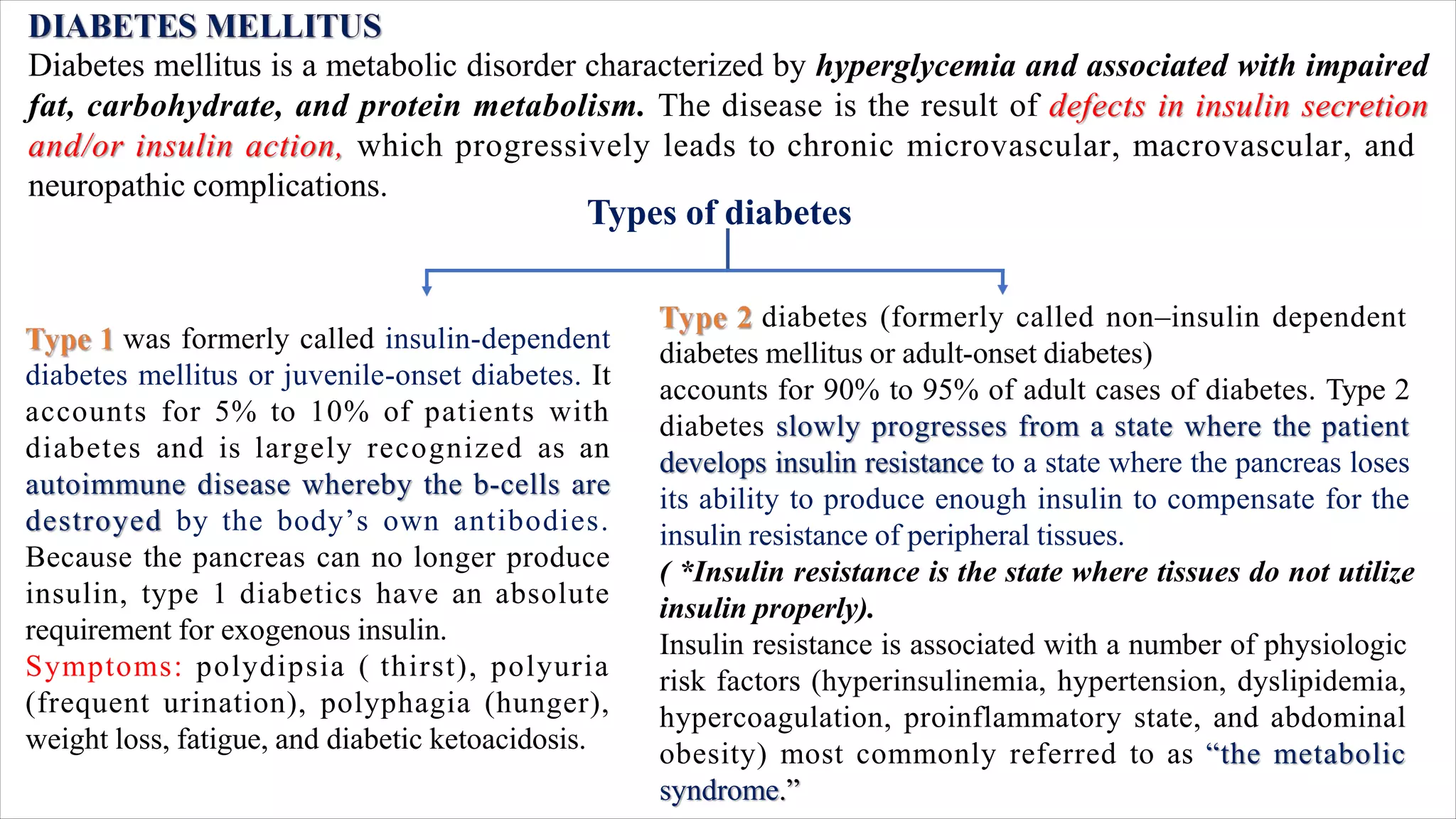 Diabetes mellitus is a metabolic disorder characterized by hyperglycemia and associated with impaired
fat, carbohydrate, and protein metabolism. The disease is the result of defects in insulin secretion
and/or insulin action, which progressively leads to chronic microvascular, macrovascular, and
neuropathic complications.
was formerly called insulin-dependent
diabetes mellitus or juvenile-onset diabetes. It
accounts for 5% to 10% of patients with
diabetes and is largely recognized as an
autoimmune disease whereby the b-cells are
destroyed by the body’s own antibodies.
Because the pancreas can no longer produce
insulin, type 1 diabetics have an absolute
requirement for exogenous insulin.
Symptoms: polydipsia ( thirst), polyuria
(frequent urination), polyphagia (hunger),
weight loss, fatigue, and diabetic ketoacidosis.
diabetes (formerly called non–insulin dependent
diabetes mellitus or adult-onset diabetes)
accounts for 90% to 95% of adult cases of diabetes. Type 2
diabetes slowly progresses from a state where the patient
develops insulin resistance to a state where the pancreas loses
its ability to produce enough insulin to compensate for the
insulin resistance of peripheral tissues.
( *Insulin resistance is the state where tissues do not utilize
insulin properly).
Insulin resistance is associated with a number of physiologic
risk factors (hyperinsulinemia, hypertension, dyslipidemia,
hypercoagulation, proinflammatory state, and abdominal
obesity) most commonly referred to as “the metabolic
syndrome.”
Types of diabetes
 