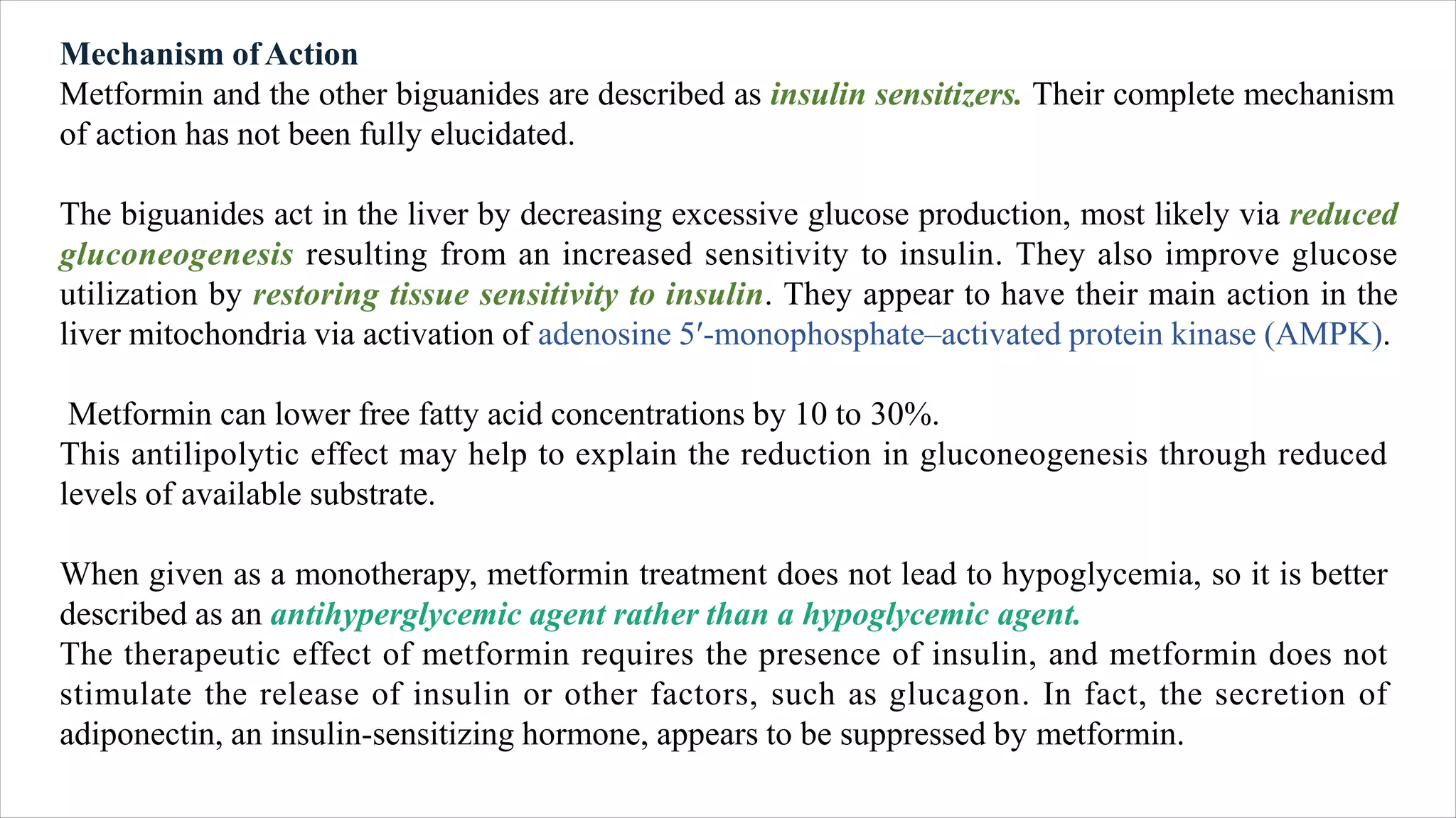 Mechanism ofAction
Metformin and the other biguanides are described as insulin sensitizers. Their complete mechanism
of action has not been fully elucidated.
The biguanides act in the liver by decreasing excessive glucose production, most likely via reduced
gluconeogenesis resulting from an increased sensitivity to insulin. They also improve glucose
utilization by restoring tissue sensitivity to insulin. They appear to have their main action in the
liver mitochondria via activation of adenosine 5′-monophosphate–activated protein kinase (AMPK).
Metformin can lower free fatty acid concentrations by 10 to 30%.
This antilipolytic effect may help to explain the reduction in gluconeogenesis through reduced
levels of available substrate.
When given as a monotherapy, metformin treatment does not lead to hypoglycemia, so it is better
described as an antihyperglycemic agent rather than a hypoglycemic agent.
The therapeutic effect of metformin requires the presence of insulin, and metformin does not
stimulate the release of insulin or other factors, such as glucagon. In fact, the secretion of
adiponectin, an insulin-sensitizing hormone, appears to be suppressed by metformin.
 