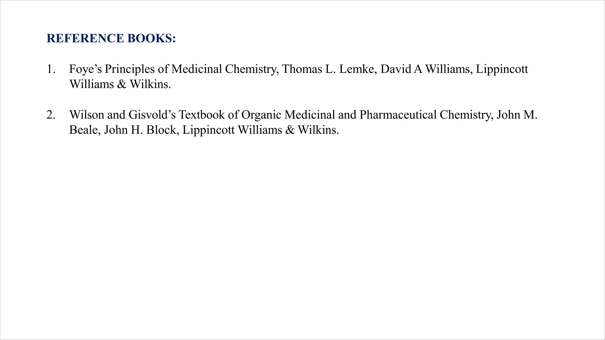 REFERENCE BOOKS:
1. Foye’s Principles of Medicinal Chemistry, Thomas L. Lemke, David A Williams, Lippincott
Williams & Wilkins.
2. Wilson and Gisvold’s Textbook of Organic Medicinal and Pharmaceutical Chemistry, John M.
Beale, John H. Block, Lippincott Williams & Wilkins.
 