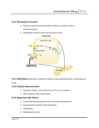 Antidiabetic Drug  2019 
 
5.4.2 Mechanism of action:
● Enhances ​insulin​ secretion (similar mechanism of action to that of
the ​sulfonylureas​).
● Meglitinides​ should be taken shortly before meals.
5.4.3 Indications:​ particularly suitable for patients with postprandial peaks in blood glucose
levels.
5.4.4 Clinical characteristics:
● Glycemic efficacy: lowers ​HbA1c​ by 0.75% over 3 months.
● More expensive than ​sulfonylureas​.
5.4.5 Important side effects:
● Life-threatening ​hypoglycemia​ (less risky than ​sulfonylureas​).
● Increased risk in patients with renal failure.
● Weight gain.
● Hepatotoxicity (rare).
Page 10 
 
 