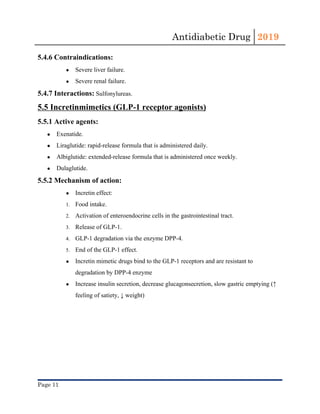 Antidiabetic Drug  2019 
 
5.4.6 Contraindications:
● Severe ​liver​ failure.
● Severe renal failure.
5.4.7 Interactions:​ ​Sulfonylureas​.
5.5 Incretinmimetics (GLP-1 receptor agonists)
5.5.1 Active agents:
● Exenatide.
● Liraglutide: rapid-release formula that is administered daily.
● Albiglutide: extended-release formula that is administered once weekly.
● Dulaglutide. 
5.5.2 Mechanism of action:
● Incretin effect:
1. Food intake.
2. Activation of enteroendocrine cells in the ​gastrointestinal tract​.
3. Release of GLP-1.
4. GLP-1 degradation via the enzyme DPP-4.
5. End of the GLP-1 effect.
● Incretin mimetic drugs​ bind to the GLP-1 ​receptors​ and are resistant to
degradation by DPP-4 enzyme
● Increase ​insulin​ secretion, decrease glucagonsecretion, slow gastric emptying (↑
feeling of satiety, ↓ weight)
Page 11 
 
 