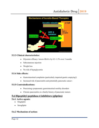 Antidiabetic Drug  2019 
 
5.5.3 Clinical characteristics:
● Glycemic efficacy: lowers ​HbA1c​ by 0.5–1.5% over 3 months
● Subcutaneous injection
● Weight loss
● No risk of ​hypoglycemia
5.5.4 Side effects:
● Gastrointestinal complaints (particularly impaired gastric emptying!)
● Increased risk of pancreatitis and potentially ​pancreatic cancer​ :
5.5.5 Contraindications:
● Preexisting symptomatic gastrointestinal motility disorders
● Chronic pancreatitis​ or a family history of ​pancreatic​ tumors
5.6 Dipeptidyl peptidase-4 inhibitors (gliptins)
5.6.1 Active agents:
● Sitagliptin
● Saxagliptin
5.6.2 Mechanism of action:
Page 12 
 
 