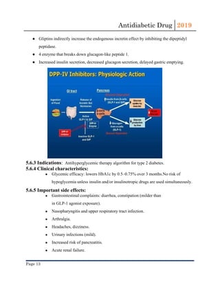 Antidiabetic Drug  2019 
 
● Gliptins​ indirectly increase the endogenous incretin effect by inhibiting the dipeptidyl
peptidase.
● 4 enzyme that breaks down glucagon-like peptide 1.
● Increased ​insulin​ secretion, decreased glucagon secretion, delayed gastric emptying.
5.6.3 Indications​:​  ​Antihyperglycemic therapy algorithm for type 2 diabetes​.
5.6.4 Clinical characteristics:
● Glycemic efficacy: lowers ​HbA1c​ by 0.5–0.75% over 3 months.No risk of
hypoglycemia unless ​insulin​ and/or insulinotropic drugs are used simultaneously.
5.6.5 Important side effects:
● Gastrointestinal complaints: ​diarrhea​, ​constipation​ (milder than
in GLP-1 agonist exposure).
● Nasopharyngitis and upper respiratory tract infection.
● Arthralgia.
● Headaches, dizziness.
● Urinary infections (mild).
● Increased risk of pancreatitis.
● Acute renal failure​.
Page 13 
 
 