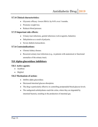 Antidiabetic Drug  2019 
 
5.7.4 Clinical characteristics:
● Glycemic efficacy: lowers ​HbA1c​ by 0.6% over 3 months.
● Promotes weight loss.
● Reduces blood pressure.
5.7.5 Important side effects:
● Urinary tract infections​, genital infections (​vulvovaginitis​, ​balanitis​).
● Dehydration​ as a result of polyuria.
● Severe ​diabetic ketoacidosis​.
5.7.6 Contraindications:
● Chronic kidney disease​.
● Recurrent urinary tract infections​ (e.g., in patients with anatomical or functional
anomalies of the urinary tract).
5.8 Alpha-glucosidase inhibitors
5.8.1 Active agents:
● Acarbose
● Miglitol
5.8.2 Mechanism of action:
● Inhibits alpha-glucosidase.
● Decreased intestinal glucose absorption.
● The drug is particularly effective in controlling postprandial blood glucose levels.
● The undigested ​carbohydrates​ reach the colon, where they are degraded by
intestinal bacteria, resulting in the production of intestinal gas.
Page 15 
 
 