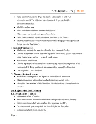 Antidiabetic Drug  2019 
 
● Renal failure : Antidiabetic drugs that may be administered if ​GFR​ < 30
mL/min include DPP-4 inhibitors, ​incretin mimetic drugs​, ​meglitinides​,
and ​thiazolidinediones​.
● Morbidity​ and surgery.
● Pause antidiabetic treatment in the following cases:
● Major surgery performed under general anesthesia.
● Acute conditions requiring hospitalization (infections, organ failure).
● Elective procedures associated with an increased risk of ​hypoglycemia​ (periods of
fasting, irregular food intake).
4 Insulinotropic agents
● Mechanism: stimulate the secretion of ​insulin​ from ​pancreatic​ ​β-cells​.
● Glucose-independent: ​Insulin​ is secreted regardless of the blood glucose level, even if
blood glucose levels are low → risk of ​hypoglycemia​.
● Sulfonylurea​, ​meglitinides​.
● Glucose-dependent: ​Insulin​ secretion is stimulated by elevated blood glucose levels
(postprandially). These antidiabetic agents depend on residual ​β-cell​function.
● GLP-1 agonists, DPP-4 inhibitors. 
5 Non-insulinotropic agents
● Mechanism:These agents do not depend on residual ​insulin​ production.
● Effective in patients with nonfunctional endocrine ​pancreatic​ ​β-cells​..
● Biguanides​ (​metformin​), SGLT-2 inhibitor, ​thiazolidinediones​, alpha-glucosidase
inhibitors.
5.1 Biguanides (Metformin)
5.1.1 Mechanism of action​:
● enhances the effect of ​insulin​.
● Reduction in insulin resistance via modification of glucose metabolic pathways.
● Inhibits ​mitochondrial​ glycerophosphate dehydrogenase (mGPD)..
● Decreases hepatic ​gluconeogenesis​ and intestinal glucose absorption.
● Increases peripheral ​insulin​ sensitivity.
Page 4 
 
 