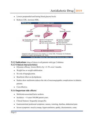 Antidiabetic Drug  2019 
 
● Lowers postprandial and fasting blood glucose levels.
● Reduces LDL, increases HDL.
5.1.2 Indications​:​ ​drug of choice in all patients with ​type 2 diabetes​.
5.1.3 Clinical characteristics:
● Glycemic efficacy: lowers ​HbA1c​ by 1.2–2% over 3 months.
● Weight loss or weight stabilization.
● No risk of ​hypoglycemia​.
● Beneficial effect on ​dyslipidemia​.
● Studies show ​metformin​ reduces the risk of macroangiopathic complications in diabetic
patients.
● Cost-effective.
5.1.4 Important side effects:
● Metformin-associated lactic acidosis.
● Incidence: ​∼​ 8 cases/100,000 patient years.
● Clinical features: frequently nonspecific.
● Gastrointestinal prodromal symptoms: nausea, vomiting, ​diarrhea​, abdominal ​pain​.
● Severe symptoms: muscle cramps, ​hyperventilation​, apathy, disorientation, ​coma​.
Page 5 
 
 