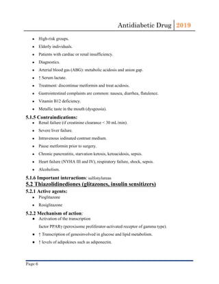 Antidiabetic Drug  2019 
 
● High-risk groups.
● Elderly individuals.
● Patients with cardiac or renal insufficiency.
● Diagnostics.
● Arterial blood gas​ (​ABG​): ​metabolic acidosis​ and ​anion gap​.
● ↑ Serum ​lactate​.
● Treatment: discontinue ​metformin​ and treat acidosis.
● Gastrointestinal complaints are common: nausea, ​diarrhea​, flatulence.
● Vitamin B12 deficiency​.
● Metallic taste in the mouth (dysgeusia).
5.1.5 Contraindications:
● Renal failure (if ​creatinine clearance​ < 30 mL/min).
● Severe ​liver​ failure.
● Intravenous iodinated contrast medium.
● Pause ​metformin​ prior to surgery.
● Chronic pancreatitis​, starvation ketosis, ketoacidosis, ​sepsis​.
● Heart failure​ (​NYHA​ III and IV), respiratory failure, ​shock​, ​sepsis​.
● Alcoholism​.
5.1.6 Important interactions​:​ ​sulfonylureas
5.2 Thiazolidinediones (glitazones, insulin sensitizers)
5.2.1 Active agents:
● Pioglitazone
● Rosiglitazone
5.2.2 Mechanism of action​: 
● Activation of the ​transcription
factor​ PPARγ (​peroxisome​ proliferator-activated ​receptor​ of gamma type).
● ↑ ​Transcription​ of ​genes​involved in glucose and lipid metabolism.
● ↑ levels of adipokines such as adiponectin.
Page 6 
 
 