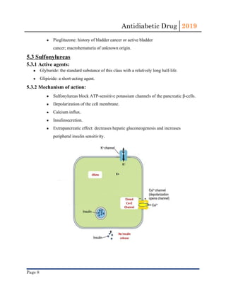 Antidiabetic Drug  2019 
 
● Pioglitazone​: history of ​bladder cancer​ or active ​bladder
cancer​; macrohematuria of unknown origin.
5.3 Sulfonylureas
5.3.1 Active agents:
● Glyburide: the standard substance of this class with a relatively long ​half-life​.
● Glipizide: a short-acting agent.
5.3.2 Mechanism of action:
● Sulfonylureas block ​ATP​-sensitive potassium channels of the ​pancreatic​ ​β-cells​.
● Depolarization​ of ​the cell​ membrane.
● Calcium influx.
● Insulin​secretion.
● Extrapancreatic effect: decreases hepatic ​gluconeogenesis​ and increases
peripheral ​insulin​ sensitivity.
Page 8 
 
 