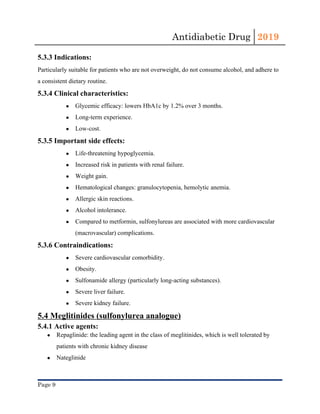 Antidiabetic Drug  2019 
 
5.3.3 Indications:
Particularly suitable for patients who are not overweight, do not consume alcohol, and adhere to
a consistent dietary routine.
5.3.4 Clinical characteristics:
● Glycemic efficacy: lowers ​HbA1c​ by 1.2% over 3 months.
● Long-term experience.
● Low-cost.
5.3.5 Important side effects:
● Life-threatening ​hypoglycemia​.
● Increased risk in patients with renal failure.
● Weight gain.
● Hematological changes: granulocytopenia, ​hemolytic anemia​.
● Allergic skin reactions.
● Alcohol intolerance.
● Compared to ​metformin​, ​sulfonylureas​ are associated with more cardiovascular
(macrovascular) complications.
5.3.6 Contraindications:
● Severe cardiovascular comorbidity.
● Obesity​.
● Sulfonamide​ ​allergy​ (particularly long-acting substances).
● Severe ​liver​ failure.
● Severe kidney failure.
5.4 Meglitinides (sulfonylurea analogue)
5.4.1 Active agents:
● Repaglinide: the leading agent in the class of ​meglitinides​, which is well tolerated by
patients with ​chronic kidney disease
● Nateglinide 
Page 9 
 
 