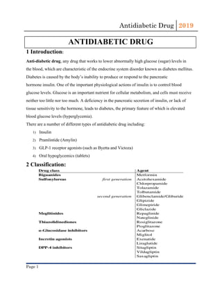 Antidiabetic Drug  2019 
 
ANTIDIABETIC DRUG
1 Introduction​:
Anti-diabetic drug​, any ​drug​ that works to lower abnormally high ​glucose​ (​sugar​) levels in
the ​blood​, which are characteristic of the ​endocrine system​ disorder known as ​diabetes mellitus​.
Diabetes is caused by the body’s inability to produce or respond to the pancreatic
hormone ​insulin​. One of the important physiological actions of insulin is to control blood
glucose levels. Glucose is an important nutrient for cellular ​metabolism​, and ​cells​ must receive
neither too little nor too much. A deficiency in the pancreatic secretion of insulin, or lack of
tissue sensitivity to the hormone, leads to diabetes, the primary feature of which is elevated
blood glucose levels (​hyperglycemia​).
There are a number of different types of antidiabetic drug including:
1) Insulin
2) Pramlintide (Amylin)
3) GLP-1 receptor agonists (such as Byetta and Victoza)
4) Oral hypoglycemics (tablets)
2 Classification:
Page 1 
 
 