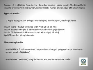 Sources : It is obtained from bovine –based or porcine –based insulin. The biosynthetic
insulins are : Biosynthetic human, semisynthetic human and analogs of human insulin.
Types of insulin:
1. Rapid acting insulin anlogs : Insulin lispro, Insulin aspart, Insulin glulisine.
Insulin lispro – lysB29 switched with Pro B 28 ( 5-15 min)
Insulin aspart – The pro B 28 has substituted with Asp (5-15min)
Insulin Glulisine – Val B3 is substituted with a Lys ( 15 min)
Lys B29 coupled with glutamate.
Short-acting insulin:
Insulin NPH – Equal amounts of the positively charged polypeptide protamine to
regular insulin (30-60min)
Insulin lente (30-60min) –regular insulin and zinc in an acetate buffer.
 
