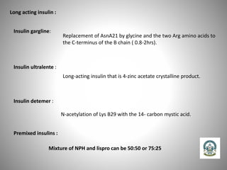 Long acting insulin :
Insulin gargline:
Replacement of AsnA21 by glycine and the two Arg amino acids to
the C-terminus of the B chain ( 0.8-2hrs).
Insulin ultralente :
Long-acting insulin that is 4-zinc acetate crystalline product.
Insulin detemer :
N-acetylation of Lys B29 with the 14- carbon mystic acid.
Premixed insulins :
Mixture of NPH and lispro can be 50:50 or 75:25
 