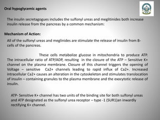 Oral hypoglycemic agents
The insulin secretagogues includes the sulfonyl ureas and meglitinides both increase
insulin release from the pancreas by a common mechanism:
Mechanism of Action:
All of the sulfonyl ureas and meglinides are stimulate the release of insulin from B-
cells of the pancreas.
These cells metabolize glucose in mitochondria to produce ATP.
The intracellular ratio of ATP/ADP, resulting in the closure of the ATP – Sensitive K+
channel on the plasma membrane. Closure of this channel triggers the opening of
Voltage – sensitive Ca2+ channels leading to rapid influx of Ca2+. Increased
intracellular Ca2+ causes an alteration in the cytoskeleton and stimulates translocation
of insulin – containing granules to the plasma membrane and the exocytotic release of
insulin.
ATP- Sensitive K+ channel has two units of the binding site for both sulfonyl ureas
and ATP designated as the sulfonyl urea receptor – type -1 (SUR1)an inwardly
rectifying K+ channel.
 
