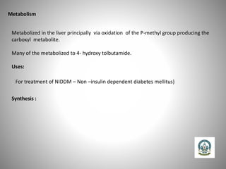 Metabolism
Metabolized in the liver principally via oxidation of the P-methyl group producing the
carboxyl metabolite.
Many of the metabolized to 4- hydroxy tolbutamide.
Uses:
For treatment of NIDDM – Non –insulin dependent diabetes mellitus)
Synthesis :
 