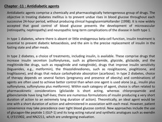 Chapter -11 : Antidiabetic agents
Antidiabetic agents comprise a chemically and pharmacologically heterogeneous group of drugs. The
objective in treating diabetes mellitus is to prevent undue rises in blood glucose throughout each
successive 24-hour period, without producing clinical hypoglycemiaHollander (1998). It is now widely
accepted that good control of blood glucose prevents the development of microvascular
(retinopathy, nephropathy) and neuropathic long-term complications of the disease in both type 1.
In type 1 diabetes, where there is absent or little endogenous beta-cell function, insulin treatment is
essential to prevent diabetic ketoacidosis, and the aim is the precise replacement of insulin in the
fasting state and after meals.
In type 2 diabetes, a choice of treatments, including insulin, is available. These comprise drugs that
increase insulin secretion (sulfonylureas, such as glibenclamide, glipizide, gliclazide, and the
meglitinide-like drugs, such as repaglinide and nateglinide), drugs that improve insulin sensitivity
(biguanides, e.g., metformin), the thiazolidinediones, such as rosiglitazone, pioglitizone, and
troglitazone), and drugs that reduce carbohydrate absorption (acarbose). In type 2 diabetes, choice
of therapy depends on several factors (pregnancy and presence of obesity) and combinations of
agents are often used to achieve better control than when one agent is used alone (e.g., insulin plus
sulfonylurea, sulfonylurea plus metformin). Within each category of agent, choice is often related to
pharmacokinetic considerations (gliclazide is short acting, whereas chlorpropamide and
glibenclamide have long half-lives; there are numerous formulations of insulin producing a very short
duration of action to an extremely long duration of action). Theoretically, an ideal agent would be
one with a short duration of action and administered in association with each meal. However, patient
convenience may take precedence over tight blood glucose control. New approaches include the use
of glucagon-like peptide 1 (GLP-1) and its long-acting natural and synthetic analogues such as exendin
4, LY315902, and NN2211, which are undergoing evaluation.
 