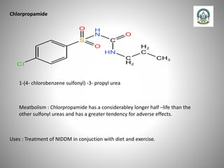 Chlorpropamide
1-(4- chlorobenzene sulfonyl) -3- propyl urea
Meatbolism : Chlorpropamide has a considerabley longer half –life than the
other sulfonyl ureas and has a greater tendency for adverse effects.
Uses : Treatment of NIDDM in conjuction with diet and exercise.
 