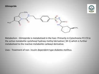 Glimepride
Metabolism : Glimepride is metabolized in the liver. Primarily in Cytochrome P2 C9 to
the active metabolite cyclohexyl hydroxy methyl derivative ( M-1) which is further
metabolized to the inactive metabolite carboxyl derivative.
Uses : Treatment of non- insulin dependent type diabetes mellitus.
 