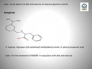 Uses : As an adjunct to diet and exercise to improve glycemic control
Nateglinide
2- hydroxy -4(propan-2yl) cyclohexyl) methylidene) amino -3- phenyl propanoic acid.
Uses : For the treatment of NIDDM in conjuction with diet and exercise
 