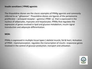 Insulin sensitizers ( PPAR) agonists
The thiazolidine diones are the classic examples of PPARg agonists and commonly
referred to as “ glitazones”. Thiazolidine diones are ligands of the perioxisome
proliferator – activayed receptor – gamma ( PPAR –γ) that is expressed in the
nucleus of adipocytes, myocytes and hepatocytes. PPARγ that regulates the
expression of genes involved in lipid and glucose metabolism, insulin signal
transduction and adipocyte differentiation.
MOA:
PPARγ is expressed in multiple tissue types ( skeletal muscle, fat & liver). Activation
of PPAR – Gammareceptors regulates the transcription of insulin- responsive genes
involved in the control of glucose production, transport and utilization.
 