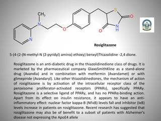 Rosiglitazone
5-(4-(2-(N-methyl-N (2-pyridyl) amino) ethoxy) benxyl)Thiazolidine -2,4 dione.
Rosiglitazone is an anti-diabetic drug in the thiazolidinedione class of drugs. It is
marketed by the pharmaceutical company GlaxoSmithKline as a stand-alone
drug (Avandia) and in combination with metformin (Avandamet) or with
glimepiride (Avandaryl). Like other thiazolidinediones, the mechanism of action
of rosiglitazone is by activation of the intracellular receptor class of the
peroxisome proliferator-activated receptors (PPARs), specifically PPARγ.
Rosiglitazone is a selective ligand of PPARγ, and has no PPARα-binding action.
Apart from its effect on insulin resistance, it appears to have an anti-
inflammatory effect: nuclear factor kappa-B (NFκB) levels fall and inhibitor (IκB)
levels increase in patients on rosiglitazone. Recent research has suggested that
rosiglitazone may also be of benefit to a subset of patients with Alzheimer's
disease not expressing the ApoE4 allele
 