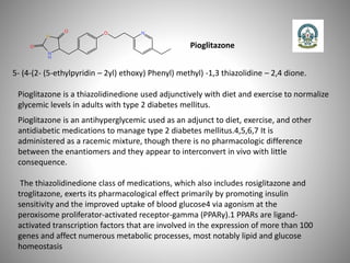 Pioglitazone
5- (4-(2- (5-ethylpyridin – 2yl) ethoxy) Phenyl) methyl) -1,3 thiazolidine – 2,4 dione.
Pioglitazone is a thiazolidinedione used adjunctively with diet and exercise to normalize
glycemic levels in adults with type 2 diabetes mellitus.
Pioglitazone is an antihyperglycemic used as an adjunct to diet, exercise, and other
antidiabetic medications to manage type 2 diabetes mellitus.4,5,6,7 It is
administered as a racemic mixture, though there is no pharmacologic difference
between the enantiomers and they appear to interconvert in vivo with little
consequence.
The thiazolidinedione class of medications, which also includes rosiglitazone and
troglitazone, exerts its pharmacological effect primarily by promoting insulin
sensitivity and the improved uptake of blood glucose4 via agonism at the
peroxisome proliferator-activated receptor-gamma (PPARγ).1 PPARs are ligand-
activated transcription factors that are involved in the expression of more than 100
genes and affect numerous metabolic processes, most notably lipid and glucose
homeostasis
 