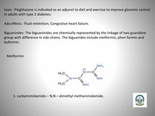 Uses : Pioglitazone is indicated as an adjunct to diet and exercise to improve glycemic control
in adults with type 2 diabetes.
Adv.effects : Fluid retetntion, Congestive heart failure.
Biguanindes: The biguaninides are chemically represented by the linkage of two guanidine
group with difference in side chains. The biguanides include metformin, phen formin and
buformin.
Metformin
1- carbamimidamido – N,N – dimethyl methanimidamide.
 