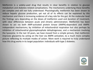 Metformin is a widely-used drug that results in clear benefits in relation to glucose
metabolism and diabetes-related complications. The mechanisms underlying these benefits
are complex and still not fully understood. Physiologically, metformin has been shown to
reduce hepatic glucose production, yet not all of its effects can be explained by this
mechanism and there is increasing evidence of a key role for the gut. At the molecular level
the findings vary depending on the doses of metformin used and duration of treatment,
with clear differences between acute and chronic administration. Metformin has been
shown to act via both AMP-activated protein kinase (AMPK)-dependent and AMPK-
independent mechanisms; by inhibition of mitochondrial respiration but also perhaps by
inhibition of mitochondrial glycerophosphate dehydrogenase, and a mechanism involving
the lysosome. In the last 10 years, we have moved from a simple picture, that metformin
improves glycaemia by acting on the liver via AMPK activation, to a much more complex
picture reflecting its multiple modes of action. More work is required to truly understand
how this drug works in its target population: individuals with type 2 diabetes.
 